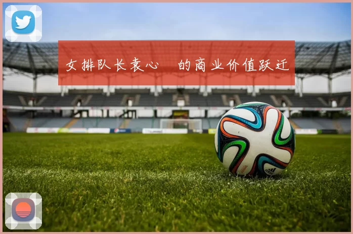 女排队长袁心玥的商业价值跃迁