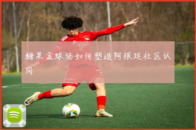 糖果盒球场如何塑造阿根廷社区认同