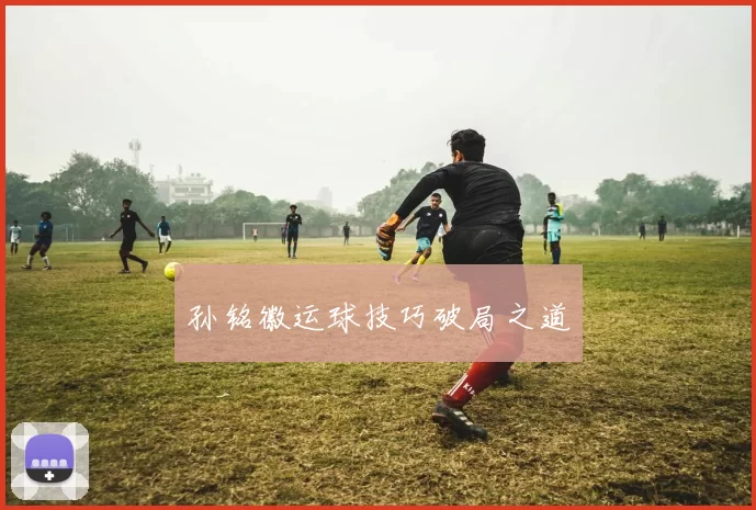 孙铭徽运球技巧破局之道