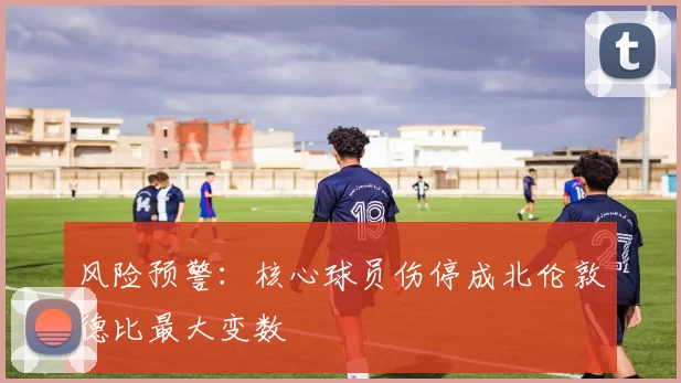 风险预警：核心球员伤停成北伦敦德比最大变数