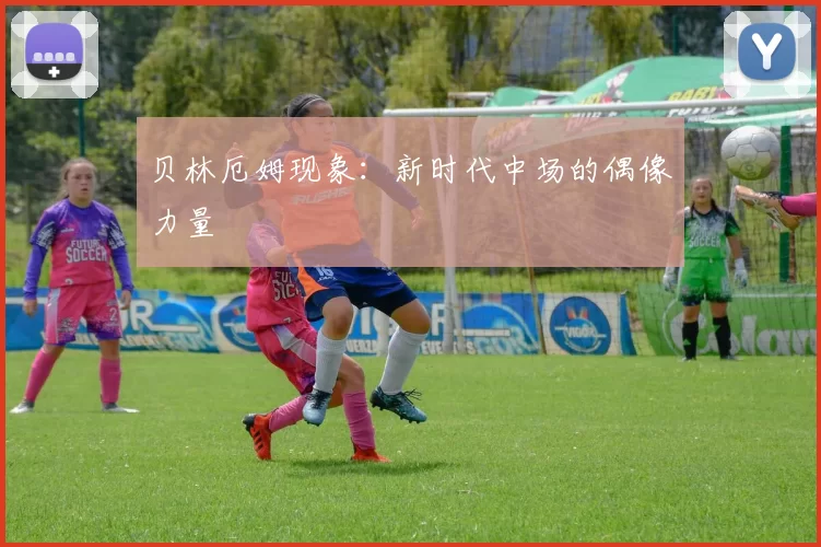 贝林厄姆现象：新时代中场的偶像力量